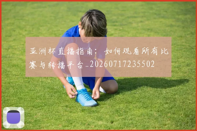亚洲杯直播指南:如何观看所有比赛与转播平台_20260717235502