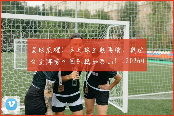 国球荣耀！乒乓球王朝再续，奥运会金牌榜中国队稳如泰山！_20260720180405