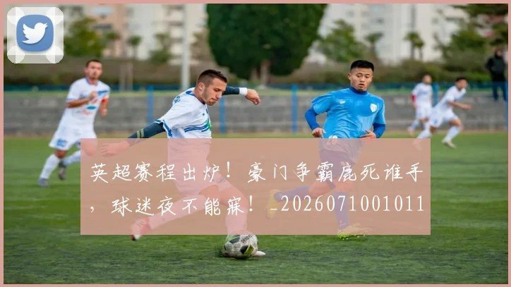 英超赛程出炉！豪门争霸鹿死谁手，球迷夜不能寐！_20260710010119