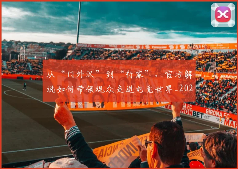 从“门外汉”到“行家”,官方解说如何带领观众走进电竞世界_20260707011552