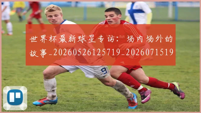 世界杯最新球星专访：场内场外的故事_20260526125719_20260715192218
