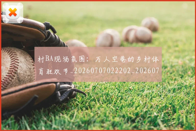 村BA现场氛围：万人空巷的乡村体育狂欢节_20260707022202_20260731175007