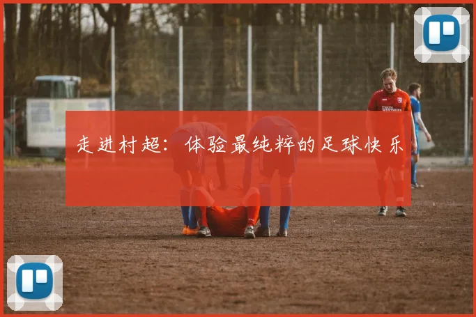 走进村超：体验最纯粹的足球快乐