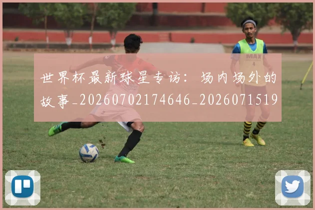 世界杯最新球星专访：场内场外的故事_20260702174646_20260715192220