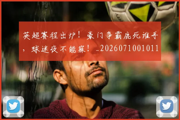 英超赛程出炉！豪门争霸鹿死谁手，球迷夜不能寐！_20260710010119
