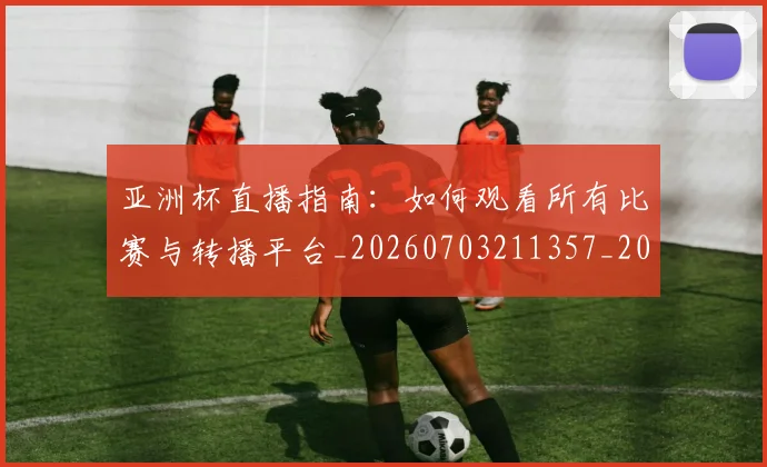 亚洲杯直播指南：如何观看所有比赛与转播平台_20260703211357_20260717235504