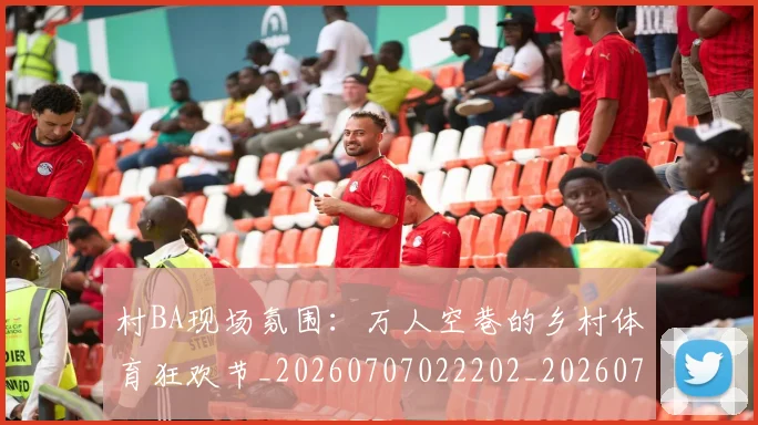 村BA现场氛围:万人空巷的乡村体育狂欢节_20260707022202_20260731175007
