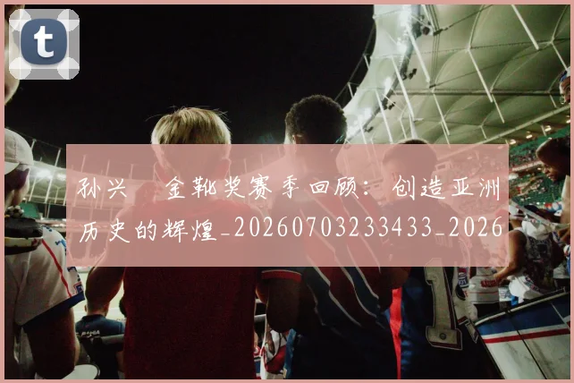 孙兴慜金靴奖赛季回顾：创造亚洲历史的辉煌_20260703233433_20260720193201